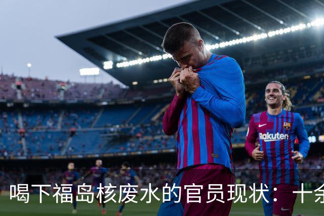 喝下福岛核废水的官员现状：十余年的隐秘与舆论反响